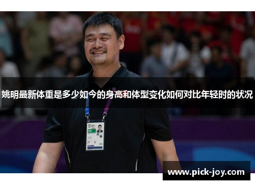 姚明最新体重是多少如今的身高和体型变化如何对比年轻时的状况